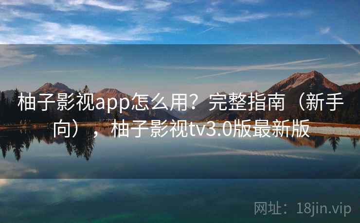 柚子影视app怎么用?完整指南(新手向),柚子影视tv3.0版最新版 柚子影视app怎么用?完整指南(新手向),柚子影视tv3.0版最新版