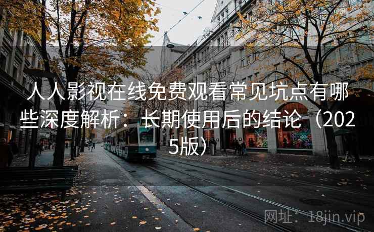 人人影视在线免费观看常见坑点有哪些深度解析：长期使用后的结论（2025版）