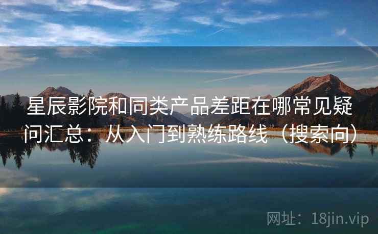 星辰影院和同类产品差距在哪常见疑问汇总：从入门到熟练路线（搜索向）