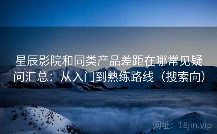 星辰影院和同类产品差距在哪常见疑问汇总:从入门到熟练路线(搜索向) 星辰影院和同类产品差距在哪常见疑问汇总:从入门到熟练路线(搜索向)