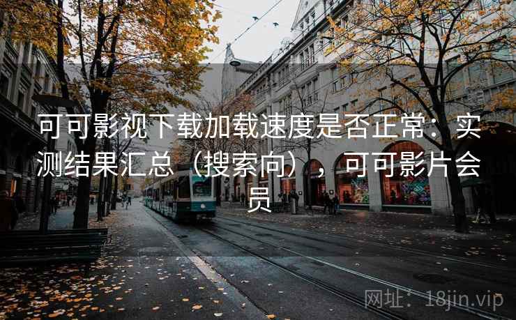可可影视下载加载速度是否正常：实测结果汇总（搜索向），可可影片会员