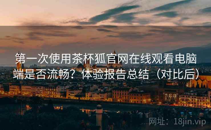 第一次使用茶杯狐官网在线观看电脑端是否流畅？体验报告总结（对比后）