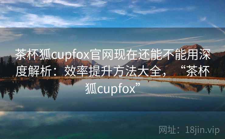 茶杯狐cupfox官网现在还能不能用深度解析：效率提升方法大全，“茶杯狐cupfox”