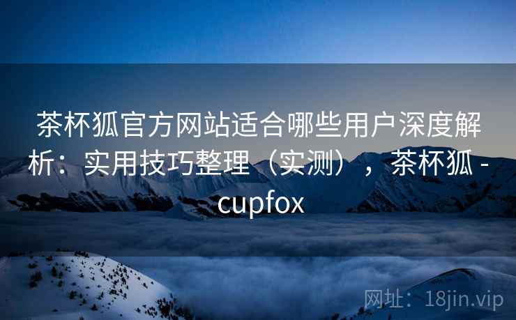茶杯狐官方网站适合哪些用户深度解析：实用技巧整理（实测），茶杯狐 - cupfox