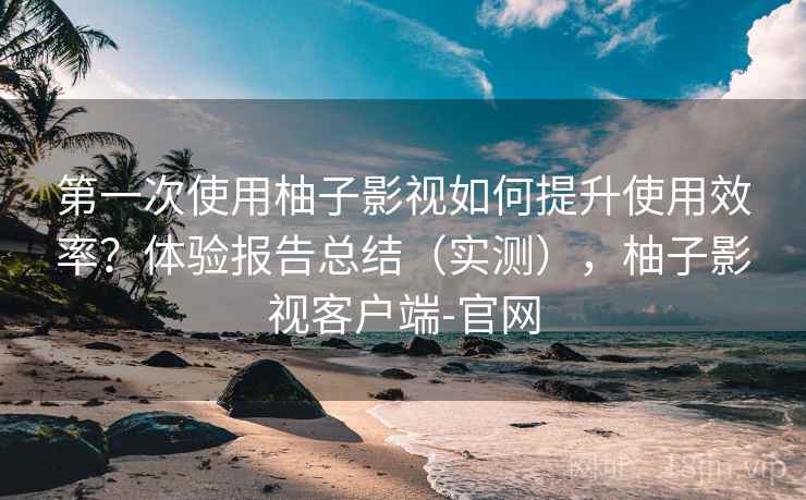 第一次使用柚子影视如何提升使用效率？体验报告总结（实测），柚子影视客户端-官网