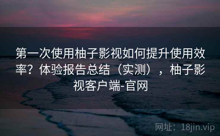 第一次使用柚子影视如何提升使用效率？体验报告总结（实测），柚子影视客户端-官网