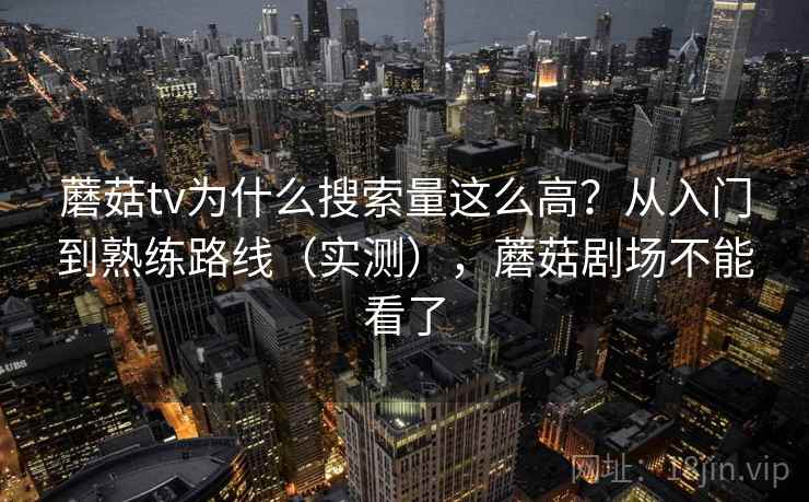 蘑菇tv为什么搜索量这么高?从入门到熟练路线(实测),蘑菇剧场不能看了 蘑菇tv为什么搜索量这么高?从入门到熟练路线(实测),蘑菇剧场不能看了