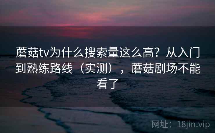 蘑菇tv为什么搜索量这么高？从入门到熟练路线（实测），蘑菇剧场不能看了