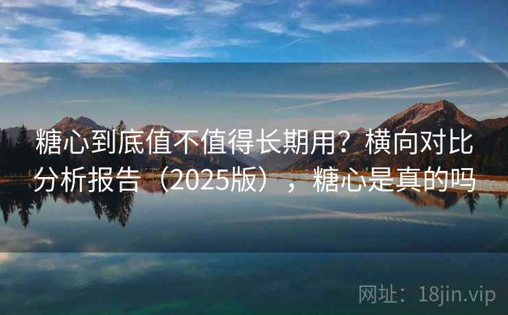 糖心到底值不值得长期用?横向对比分析报告(2025版),糖心是真的吗 糖心到底值不值得长期用?横向对比分析报告(2025版),糖心是真的吗