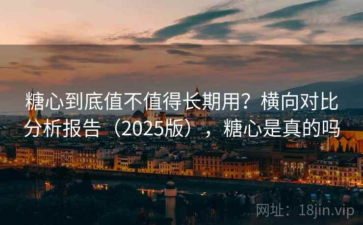 糖心到底值不值得长期用？横向对比分析报告（2025版），糖心是真的吗