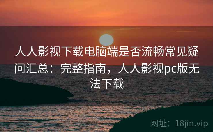 人人影视下载电脑端是否流畅常见疑问汇总：完整指南，人人影视pc版无法下载