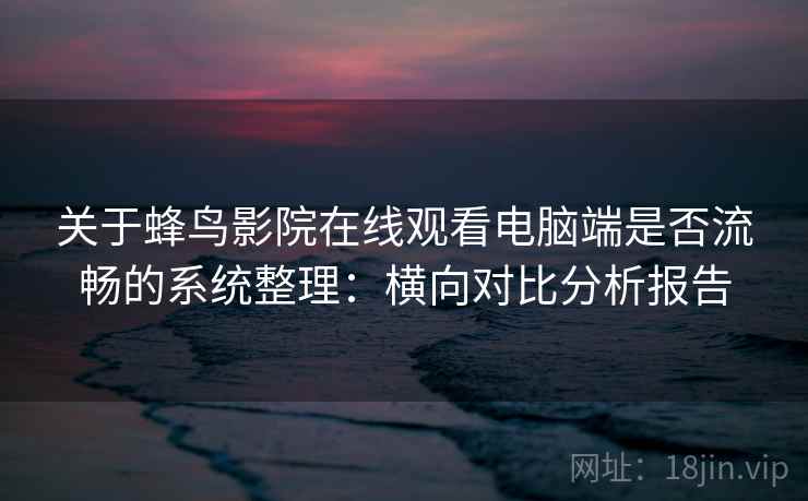 关于蜂鸟影院在线观看电脑端是否流畅的系统整理：横向对比分析报告