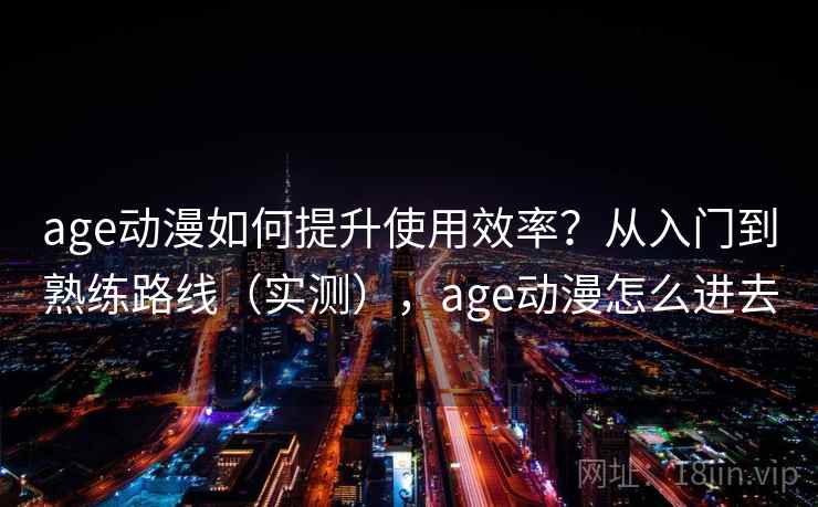 age动漫如何提升使用效率？从入门到熟练路线（实测），age动漫怎么进去