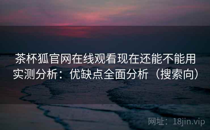 茶杯狐官网在线观看现在还能不能用实测分析：优缺点全面分析（搜索向）