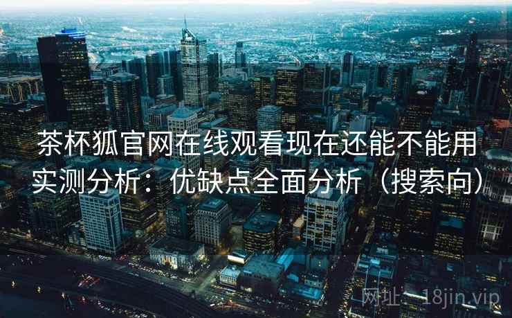 茶杯狐官网在线观看现在还能不能用实测分析：优缺点全面分析（搜索向）