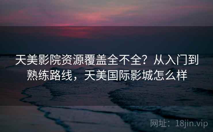 天美影院资源覆盖全不全?从入门到熟练路线,天美国际影城怎么样 天美影院资源覆盖全不全?从入门到熟练路线,天美国际影城怎么样