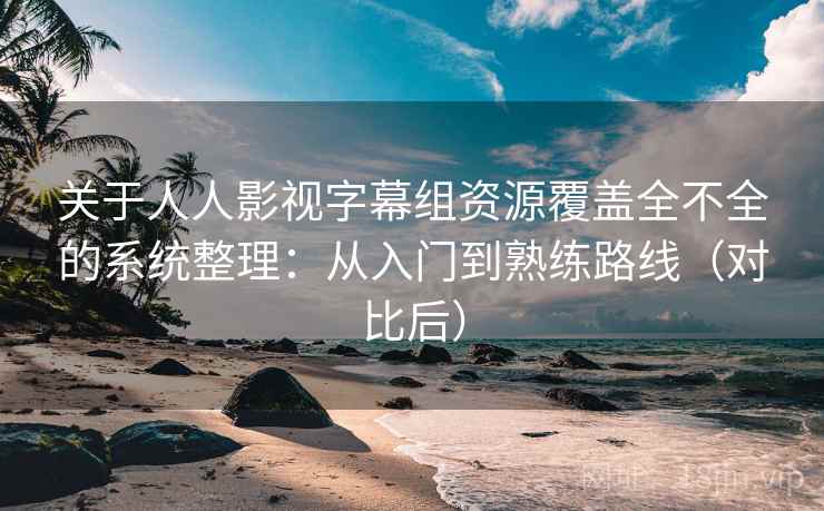 关于人人影视字幕组资源覆盖全不全的系统整理：从入门到熟练路线（对比后）