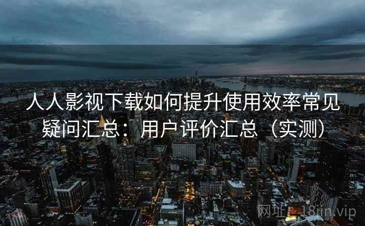 人人影视下载如何提升使用效率常见疑问汇总：用户评价汇总（实测）