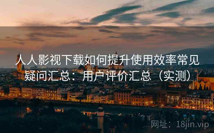 人人影视下载如何提升使用效率常见疑问汇总：用户评价汇总（实测）