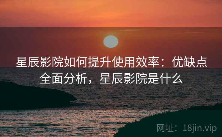 星辰影院如何提升使用效率:优缺点全面分析,星辰影院是什么 星辰影院如何提升使用效率:优缺点全面分析,星辰影院是什么