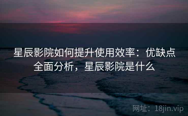 星辰影院如何提升使用效率：优缺点全面分析，星辰影院是什么