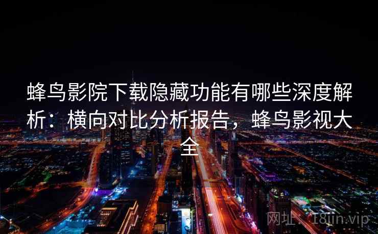 蜂鸟影院下载隐藏功能有哪些深度解析:横向对比分析报告,蜂鸟影视大全 蜂鸟影院下载隐藏功能有哪些深度解析:横向对比分析报告,蜂鸟影视大全
