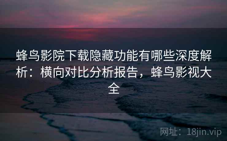 蜂鸟影院下载隐藏功能有哪些深度解析：横向对比分析报告，蜂鸟影视大全